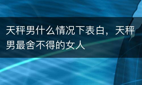 天秤男什么情况下表白，天秤男最舍不得的女人