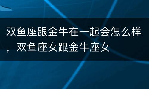 双鱼座跟金牛在一起会怎么样，双鱼座女跟金牛座女