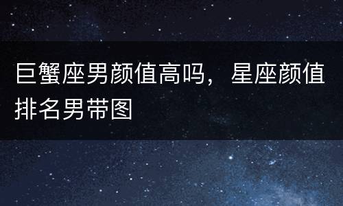 巨蟹座男颜值高吗，星座颜值排名男带图