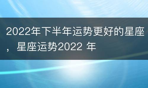 2022年下半年运势更好的星座，星座运势2022 年