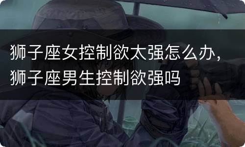 狮子座女控制欲太强怎么办，狮子座男生控制欲强吗
