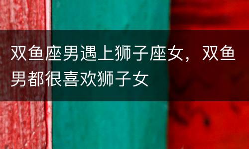 双鱼座男遇上狮子座女，双鱼男都很喜欢狮子女