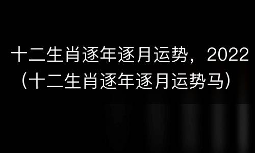 十二生肖逐年逐月运势，2022（十二生肖逐年逐月运势马）
