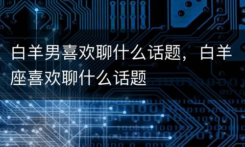 白羊男喜欢聊什么话题，白羊座喜欢聊什么话题