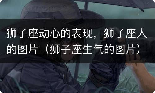 狮子座动心的表现，狮子座人的图片（狮子座生气的图片）