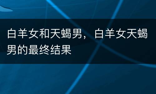 白羊女和天蝎男，白羊女天蝎男的最终结果
