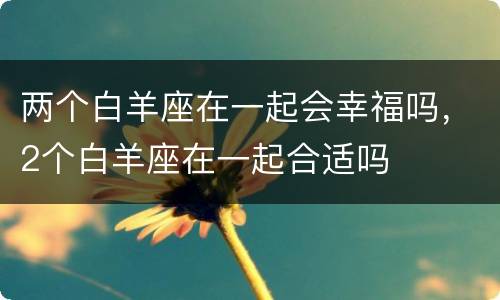 两个白羊座在一起会幸福吗，2个白羊座在一起合适吗