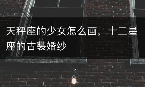 天秤座的少女怎么画，十二星座的古装婚纱