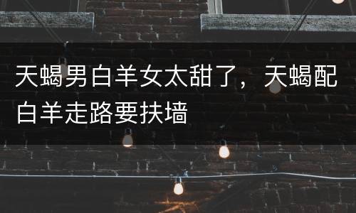 天蝎男白羊女太甜了，天蝎配白羊走路要扶墙