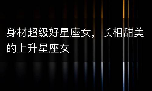 身材超级好星座女，长相甜美的上升星座女