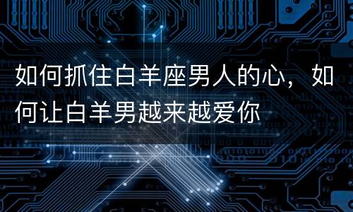 如何抓住白羊座男人的心，如何让白羊男越来越爱你