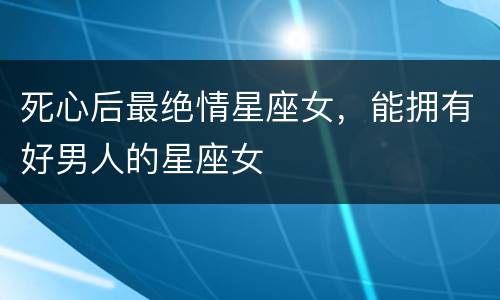 死心后最绝情星座女，能拥有好男人的星座女
