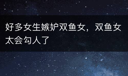 好多女生嫉妒双鱼女，双鱼女太会勾人了