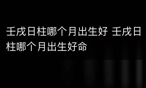 壬戌日柱哪个月出生好 壬戌日柱哪个月出生好命