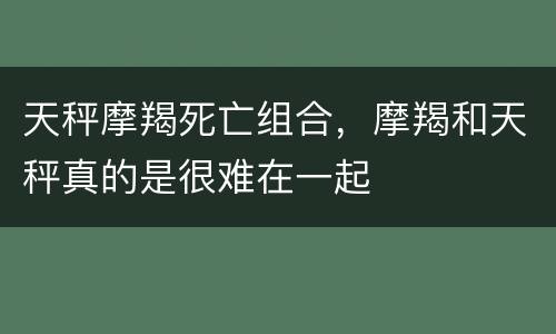 天秤摩羯死亡组合，摩羯和天秤真的是很难在一起