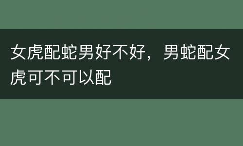 女虎配蛇男好不好，男蛇配女虎可不可以配