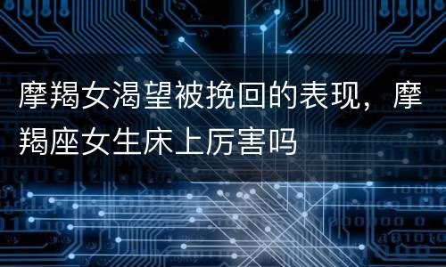 摩羯女渴望被挽回的表现，摩羯座女生床上厉害吗