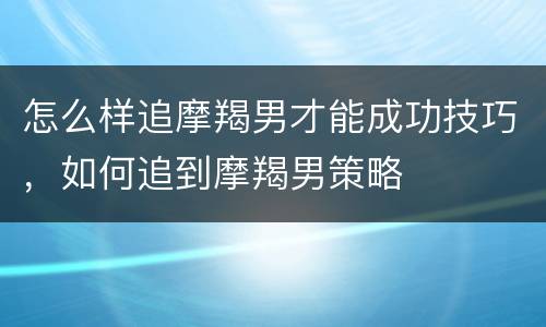 怎么样追摩羯男才能成功技巧，如何追到摩羯男策略