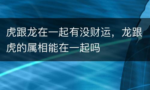 虎跟龙在一起有没财运，龙跟虎的属相能在一起吗