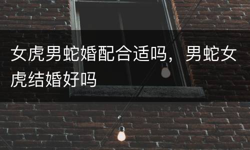 女虎男蛇婚配合适吗，男蛇女虎结婚好吗