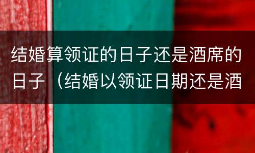 结婚算领证的日子还是酒席的日子（结婚以领证日期还是酒席日期为准）
