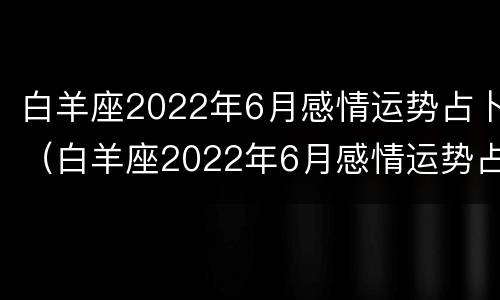 白羊座2022年6月感情运势占卜（白羊座2022年6月感情运势占卜图）