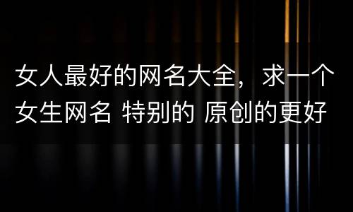 女人最好的网名大全，求一个女生网名 特别的 原创的更好