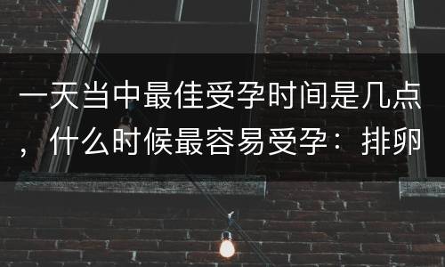 一天当中最佳受孕时间是几点，什么时候最容易受孕：排卵期一天中最佳受孕时