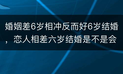 婚姻差6岁相冲反而好6岁结婚，恋人相差六岁结婚是不是会犯什么说道？家里