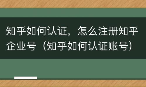 知乎如何认证，怎么注册知乎企业号（知乎如何认证账号）