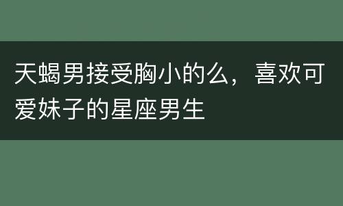 天蝎男接受胸小的么，喜欢可爱妹子的星座男生