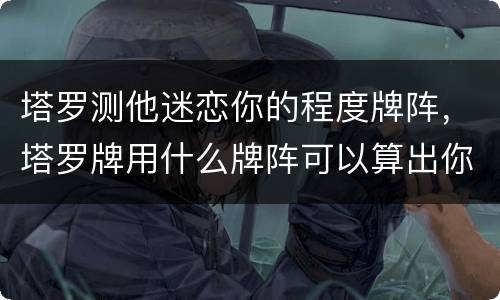 塔罗测他迷恋你的程度牌阵，塔罗牌用什么牌阵可以算出你喜欢的人也喜欢你，