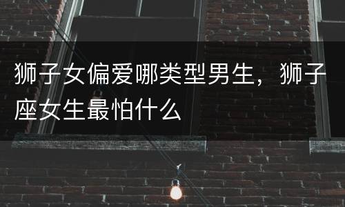 狮子女偏爱哪类型男生，狮子座女生最怕什么