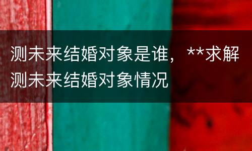 测未来结婚对象是谁，**求解测未来结婚对象情况