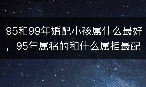 95和99年婚配小孩属什么最好，95年属猪的和什么属相最配
