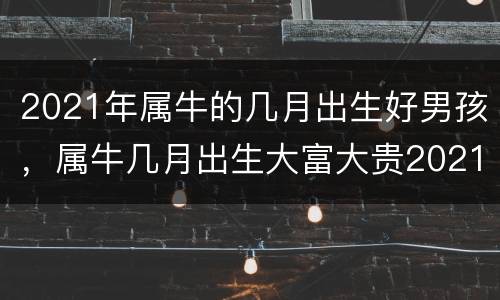 2021年属牛的几月出生好男孩，属牛几月出生大富大贵2021