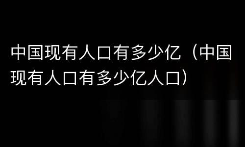 中国现有人口有多少亿（中国现有人口有多少亿人口）