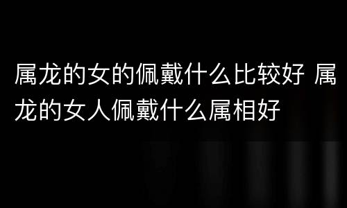 属龙的女的佩戴什么比较好 属龙的女人佩戴什么属相好