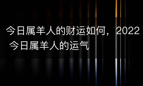 今日属羊人的财运如何，2022 今日属羊人的运气