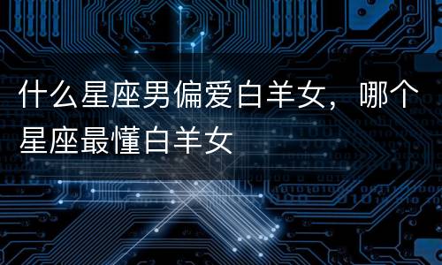 什么星座男偏爱白羊女，哪个星座最懂白羊女