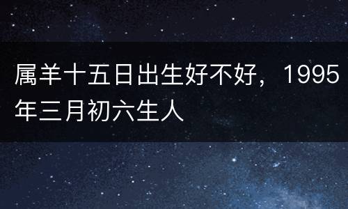 属羊十五日出生好不好，1995年三月初六生人