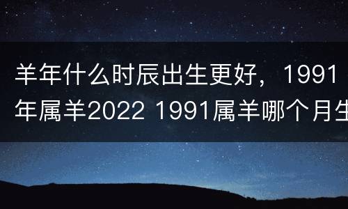 羊年什么时辰出生更好，1991年属羊2022 1991属羊哪个月生最好