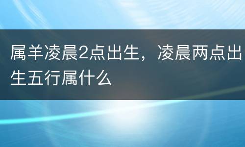 属羊凌晨2点出生，凌晨两点出生五行属什么