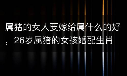 属猪的女人要嫁给属什么的好，26岁属猪的女孩婚配生肖