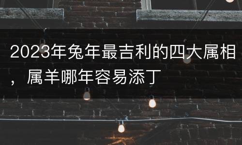 2023年兔年最吉利的四大属相，属羊哪年容易添丁