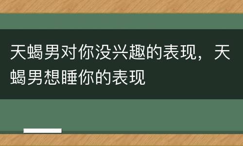 天蝎男对你没兴趣的表现，天蝎男想睡你的表现