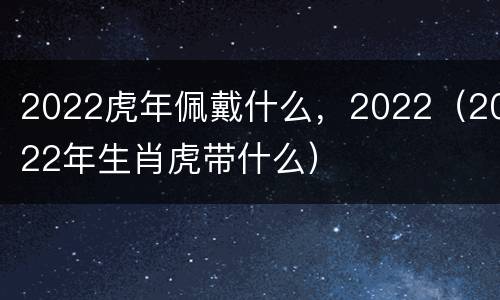 2022虎年佩戴什么，2022（2022年生肖虎带什么）