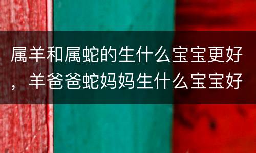 属羊和属蛇的生什么宝宝更好，羊爸爸蛇妈妈生什么宝宝好