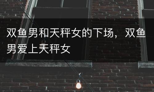 双鱼男和天秤女的下场，双鱼男爱上天秤女