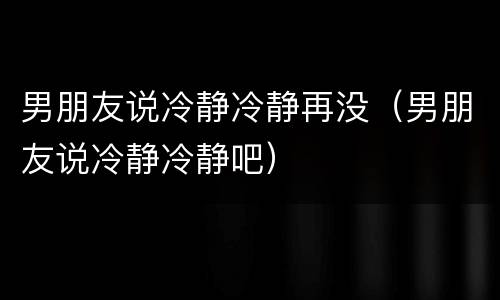 男朋友说冷静冷静再没（男朋友说冷静冷静吧）